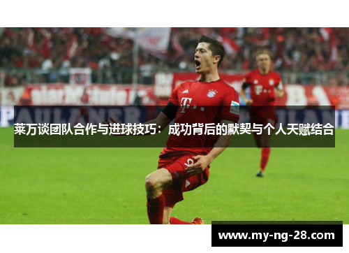 莱万谈团队合作与进球技巧：成功背后的默契与个人天赋结合