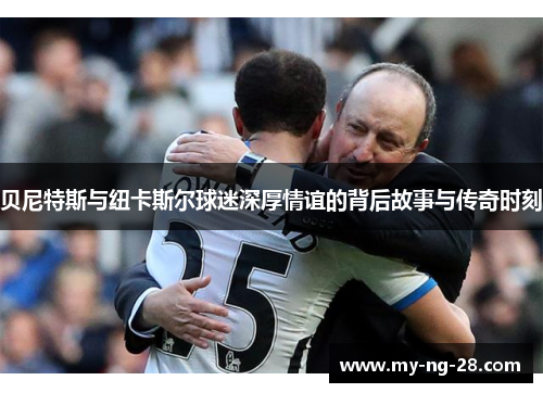 贝尼特斯与纽卡斯尔球迷深厚情谊的背后故事与传奇时刻