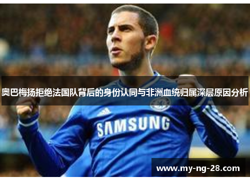 奥巴梅扬拒绝法国队背后的身份认同与非洲血统归属深层原因分析