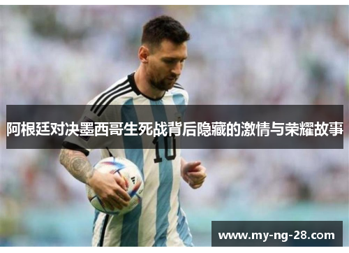 阿根廷对决墨西哥生死战背后隐藏的激情与荣耀故事