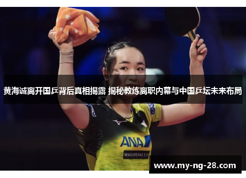 黄海诚离开国乒背后真相揭露 揭秘教练离职内幕与中国乒坛未来布局