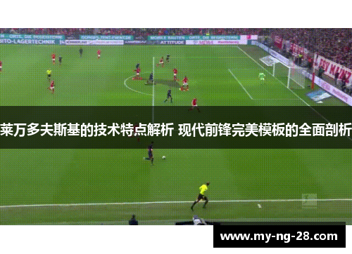 莱万多夫斯基的技术特点解析 现代前锋完美模板的全面剖析