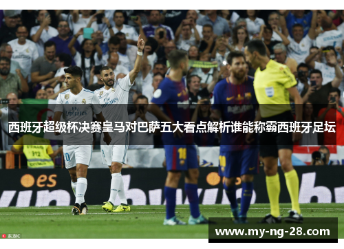 西班牙超级杯决赛皇马对巴萨五大看点解析谁能称霸西班牙足坛