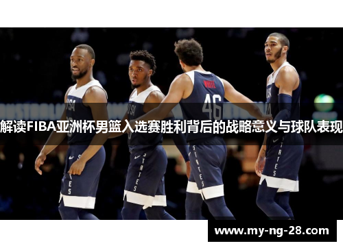 解读FIBA亚洲杯男篮入选赛胜利背后的战略意义与球队表现
