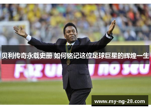 贝利传奇永载史册 如何铭记这位足球巨星的辉煌一生 贝利传奇永载史册 如何铭记这位足球巨星的辉煌一生