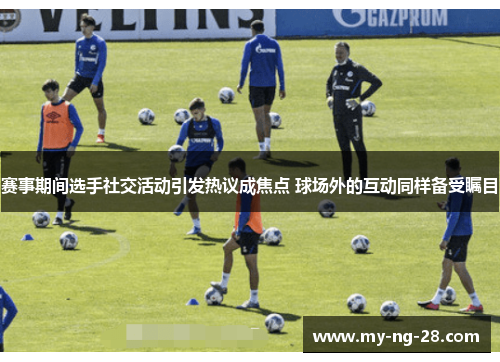 赛事期间选手社交活动引发热议成焦点 球场外的互动同样备受瞩目 赛事期间选手社交活动引发热议成焦点 球场外的互动同样备受瞩目