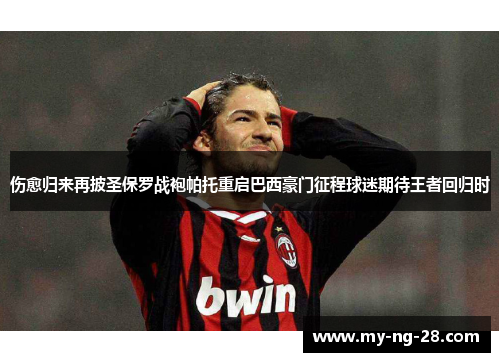 伤愈归来再披圣保罗战袍帕托重启巴西豪门征程球迷期待王者回归时 伤愈归来再披圣保罗战袍帕托重启巴西豪门征程球迷期待王者回归时