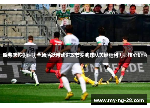 哈弗茨传射建功全场活跃带动进攻节奏助球队关键胜利再显核心价值 哈弗茨传射建功全场活跃带动进攻节奏助球队关键胜利再显核心价值