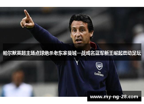 帕尔默英超主场点球绝杀老东家曼城一战成名蓝军新王崛起震动足坛 帕尔默英超主场点球绝杀老东家曼城一战成名蓝军新王崛起震动足坛