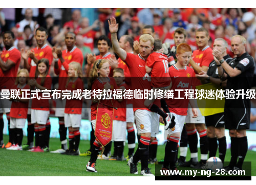 曼联正式宣布完成老特拉福德临时修缮工程球迷体验升级