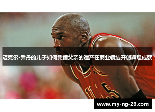 迈克尔·乔丹的儿子如何凭借父亲的遗产在商业领域开创辉煌成就